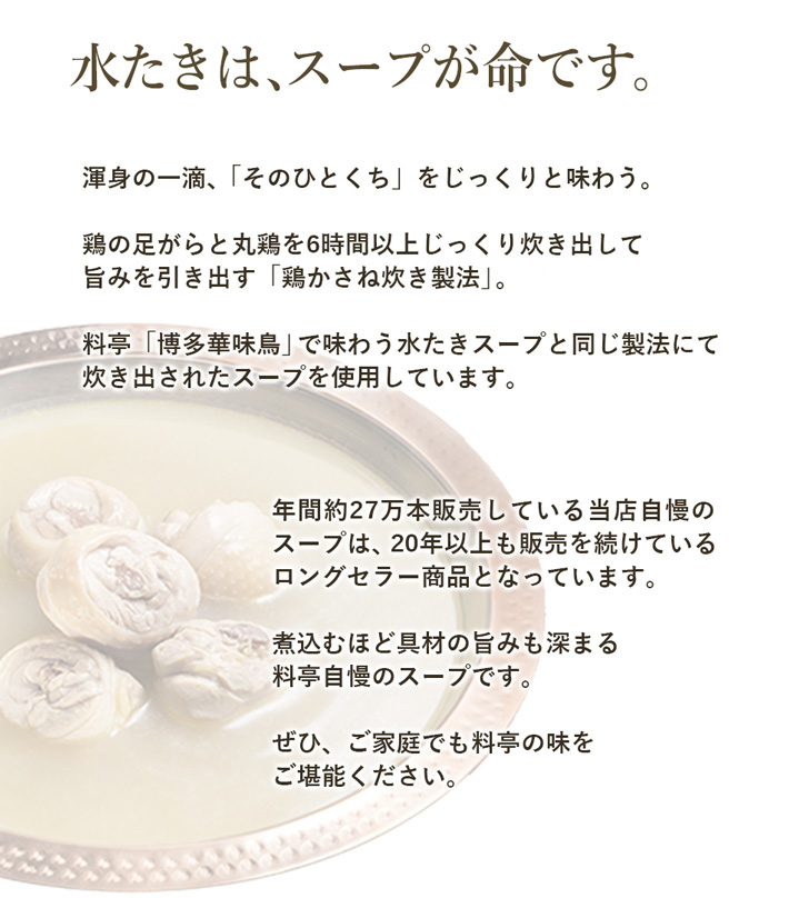 料亭 博多華味鳥(飲食店舗)で味わう水たきスープと同じ製法で炊き出したスープを使用しています。煮込むほど具材の旨みも深まる料亭自慢のスープです。ぜひ、ご家庭でも料亭の味をご堪能ください。