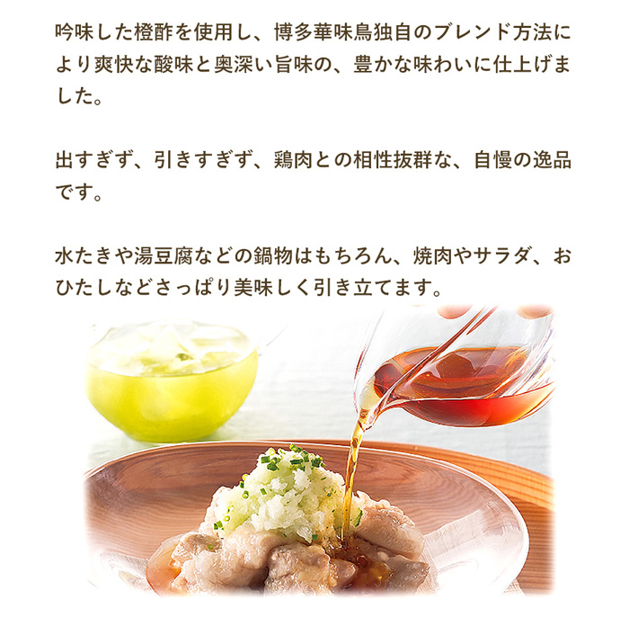 華味鳥のぽん酢は出過ぎず、引き過ぎず、鶏肉との相性抜群。水たきや湯豆腐などの鍋物はもちろん、焼肉やサラダ、おひたしなどさっぱり美味しく引き立てます。